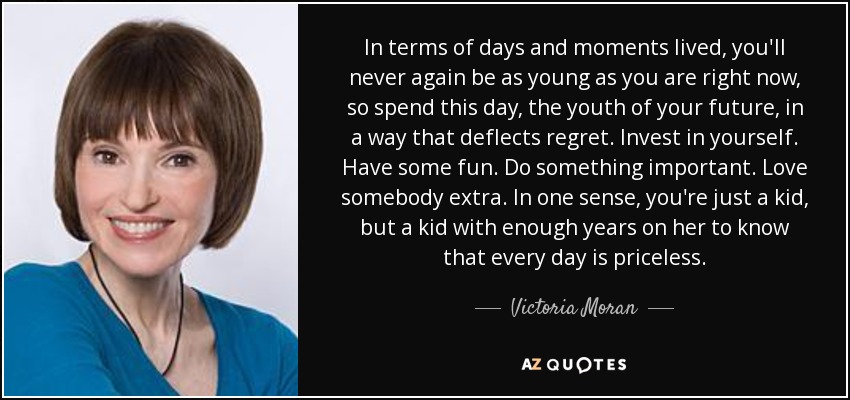 In terms of days and moments lived, you'll never again be as young as you are right now, so spend this day, the youth of your future, in a way that deflects regret. Invest in yourself. Have some fun. Do something important. Love somebody extra. In one sense, you're just a kid, but a kid with enough years on her to know that every day is priceless. - Victoria Moran