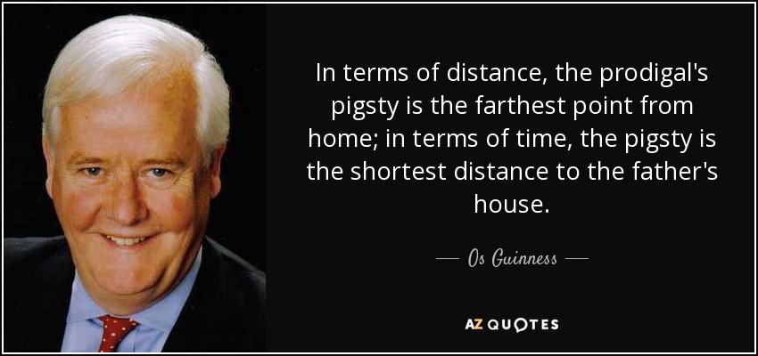 In terms of distance, the prodigal's pigsty is the farthest point from home; in terms of time, the pigsty is the shortest distance to the father's house. - Os Guinness