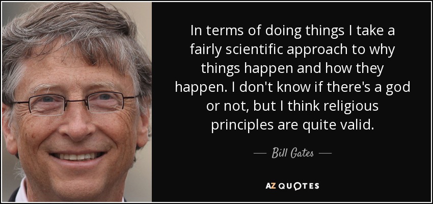 In terms of doing things I take a fairly scientific approach to why things happen and how they happen. I don't know if there's a god or not, but I think religious principles are quite valid. - Bill Gates