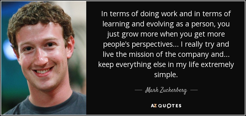 In terms of doing work and in terms of learning and evolving as a person, you just grow more when you get more people's perspectives... I really try and live the mission of the company and... keep everything else in my life extremely simple. - Mark Zuckerberg