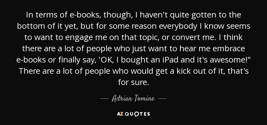 In terms of e-books, though, I haven't quite gotten to the bottom of it yet, but for some reason everybody I know seems to want to engage me on that topic, or convert me. I think there are a lot of people who just want to hear me embrace e-books or finally say, 'OK, I bought an iPad and it's awesome!