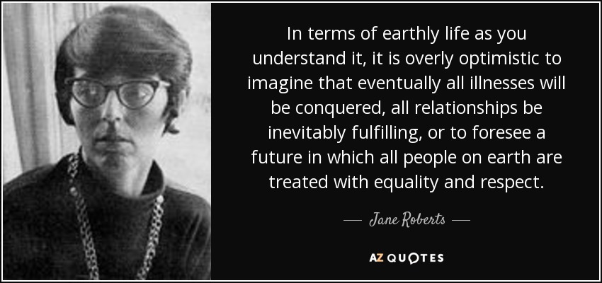 In terms of earthly life as you understand it, it is overly optimistic to imagine that eventually all illnesses will be conquered, all relationships be inevitably fulfilling, or to foresee a future in which all people on earth are treated with equality and respect. - Jane Roberts