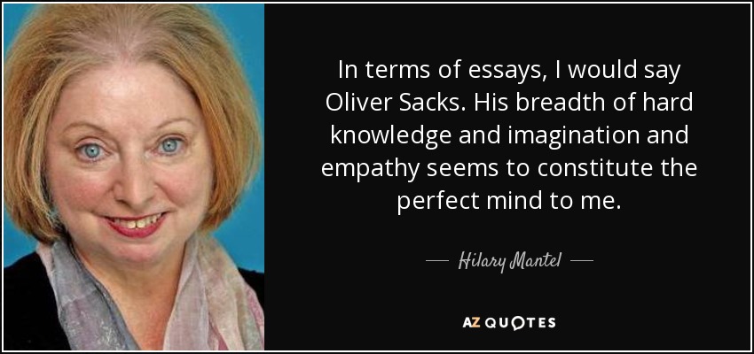 In terms of essays, I would say Oliver Sacks. His breadth of hard knowledge and imagination and empathy seems to constitute the perfect mind to me. - Hilary Mantel