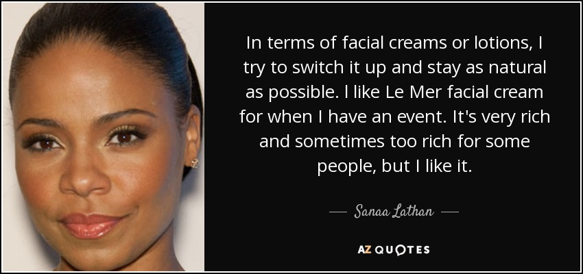 In terms of facial creams or lotions, I try to switch it up and stay as natural as possible. l like Le Mer facial cream for when I have an event. It's very rich and sometimes too rich for some people, but I like it. - Sanaa Lathan