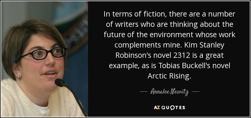 In terms of fiction, there are a number of writers who are thinking about the future of the environment whose work complements mine. Kim Stanley Robinson's novel 2312 is a great example, as is Tobias Buckell's novel Arctic Rising. - Annalee Newitz