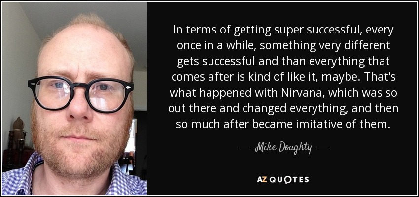 In terms of getting super successful, every once in a while, something very different gets successful and than everything that comes after is kind of like it, maybe. That's what happened with Nirvana, which was so out there and changed everything, and then so much after became imitative of them. - Mike Doughty