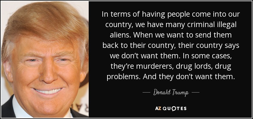 In terms of having people come into our country, we have many criminal illegal aliens. When we want to send them back to their country, their country says we don’t want them. In some cases, they’re murderers, drug lords, drug problems. And they don’t want them. - Donald Trump