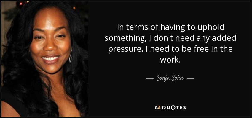 In terms of having to uphold something, I don't need any added pressure. I need to be free in the work. - Sonja Sohn