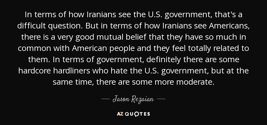 In terms of how Iranians see the U.S. government, that's a difficult question. But in terms of how Iranians see Americans, there is a very good mutual belief that they have so much in common with American people and they feel totally related to them. In terms of government, definitely there are some hardcore hardliners who hate the U.S. government, but at the same time, there are some more moderate. - Jason Rezaian