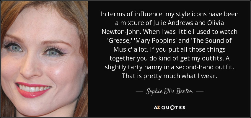 In terms of influence, my style icons have been a mixture of Julie Andrews and Olivia Newton-John. When I was little I used to watch 'Grease,' 'Mary Poppins' and 'The Sound of Music' a lot. If you put all those things together you do kind of get my outfits. A slightly tarty nanny in a second-hand outfit. That is pretty much what I wear. - Sophie Ellis Bextor