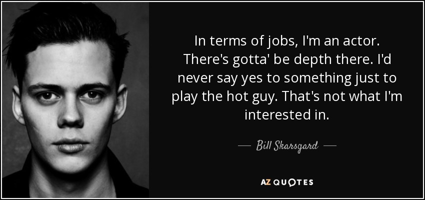 In terms of jobs, I'm an actor. There's gotta' be depth there. I'd never say yes to something just to play the hot guy. That's not what I'm interested in. - Bill Skarsgard