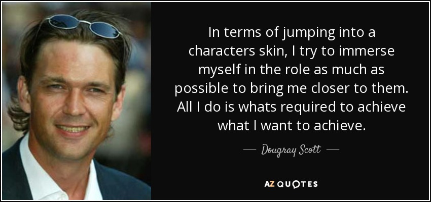 In terms of jumping into a characters skin, I try to immerse myself in the role as much as possible to bring me closer to them. All I do is whats required to achieve what I want to achieve. - Dougray Scott