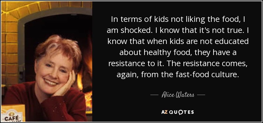 In terms of kids not liking the food, I am shocked. I know that it's not true. I know that when kids are not educated about healthy food, they have a resistance to it. The resistance comes, again, from the fast-food culture. - Alice Waters