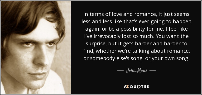 In terms of love and romance, it just seems less and less like that's ever going to happen again, or be a possibility for me. I feel like I've irrevocably lost so much. You want the surprise, but it gets harder and harder to find, whether we're talking about romance, or somebody else's song, or your own song. - John Maus