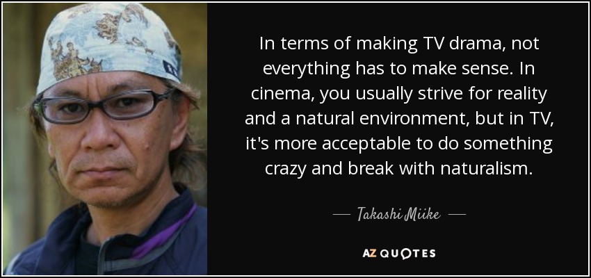 In terms of making TV drama, not everything has to make sense. In cinema, you usually strive for reality and a natural environment, but in TV, it's more acceptable to do something crazy and break with naturalism. - Takashi Miike