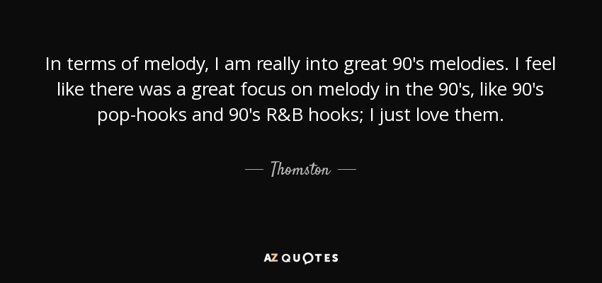 In terms of melody, I am really into great 90's melodies. I feel like there was a great focus on melody in the 90's, like 90's pop-hooks and 90's R&B hooks; I just love them. - Thomston