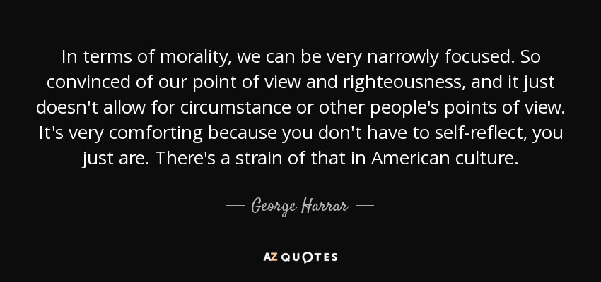 In terms of morality, we can be very narrowly focused. So convinced of our point of view and righteousness, and it just doesn't allow for circumstance or other people's points of view. It's very comforting because you don't have to self-reflect, you just are. There's a strain of that in American culture. - George Harrar