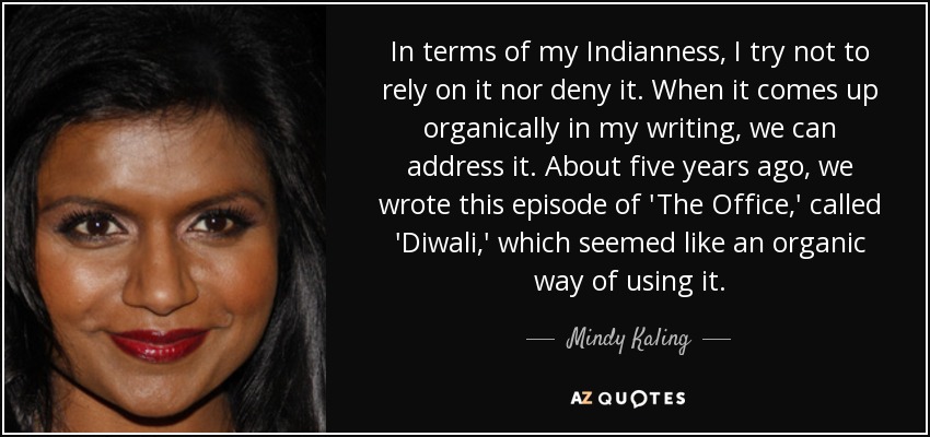 In terms of my Indianness, I try not to rely on it nor deny it. When it comes up organically in my writing, we can address it. About five years ago, we wrote this episode of 'The Office,' called 'Diwali,' which seemed like an organic way of using it. - Mindy Kaling