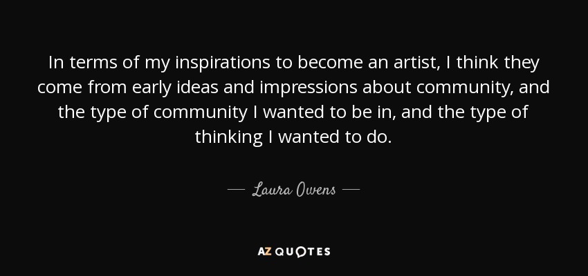 In terms of my inspirations to become an artist, I think they come from early ideas and impressions about community, and the type of community I wanted to be in, and the type of thinking I wanted to do. - Laura Owens