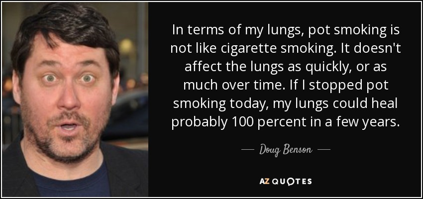 In terms of my lungs, pot smoking is not like cigarette smoking. It doesn't affect the lungs as quickly, or as much over time. If I stopped pot smoking today, my lungs could heal probably 100 percent in a few years. - Doug Benson