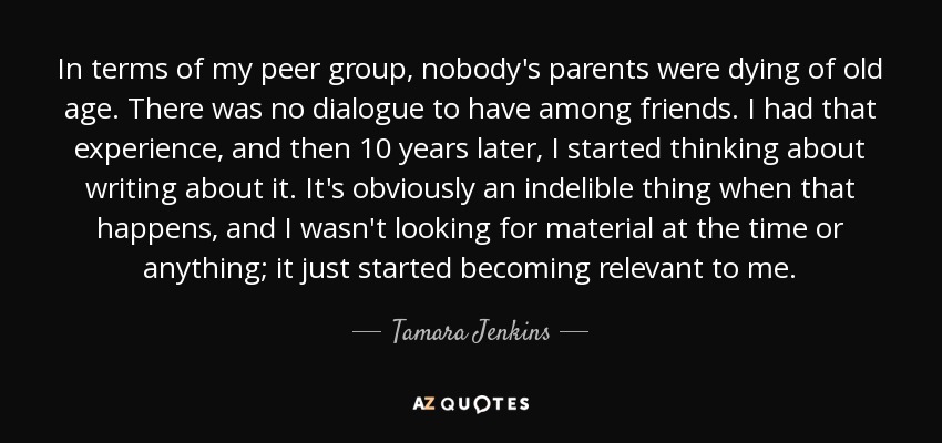 In terms of my peer group, nobody's parents were dying of old age. There was no dialogue to have among friends. I had that experience, and then 10 years later, I started thinking about writing about it. It's obviously an indelible thing when that happens, and I wasn't looking for material at the time or anything; it just started becoming relevant to me. - Tamara Jenkins