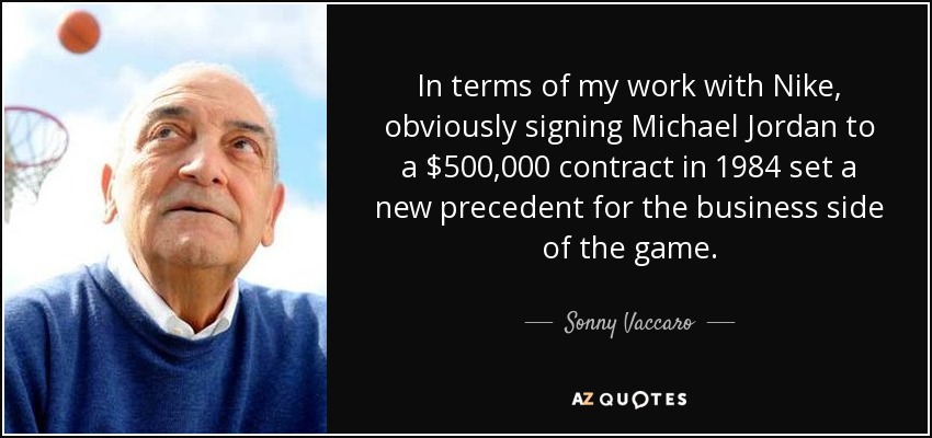In terms of my work with Nike, obviously signing Michael Jordan to a $500,000 contract in 1984 set a new precedent for the business side of the game. - Sonny Vaccaro