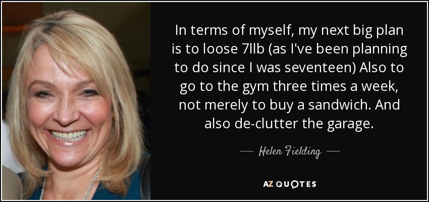 In terms of myself, my next big plan is to loose 7llb (as I've been planning to do since I was seventeen) Also to go to the gym three times a week, not merely to buy a sandwich. And also de-clutter the garage. - Helen Fielding