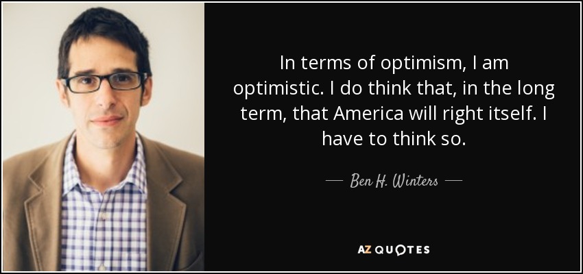 In terms of optimism, I am optimistic. I do think that, in the long term, that America will right itself. I have to think so. - Ben H. Winters