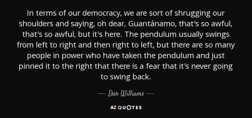 In terms of our democracy, we are sort of shrugging our shoulders and saying, oh dear, Guantánamo, that's so awful, that's so awful, but it's here. The pendulum usually swings from left to right and then right to left, but there are so many people in power who have taken the pendulum and just pinned it to the right that there is a fear that it's never going to swing back. - Dar Williams
