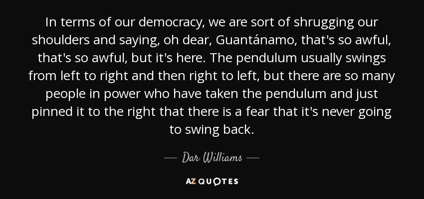 In terms of our democracy, we are sort of shrugging our shoulders and saying, oh dear, Guantánamo, that's so awful, that's so awful, but it's here. The pendulum usually swings from left to right and then right to left, but there are so many people in power who have taken the pendulum and just pinned it to the right that there is a fear that it's never going to swing back. - Dar Williams