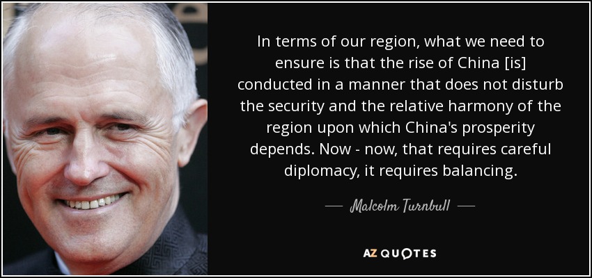 In terms of our region, what we need to ensure is that the rise of China [is] conducted in a manner that does not disturb the security and the relative harmony of the region upon which China's prosperity depends. Now - now, that requires careful diplomacy, it requires balancing. - Malcolm Turnbull