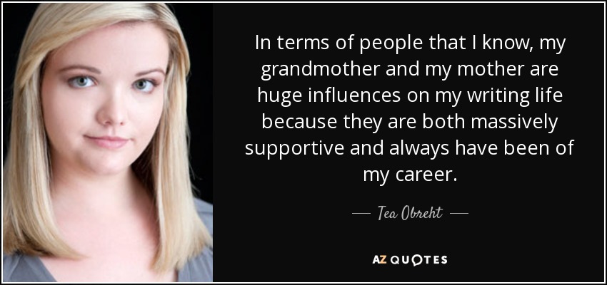 In terms of people that I know, my grandmother and my mother are huge influences on my writing life because they are both massively supportive and always have been of my career. - Tea Obreht