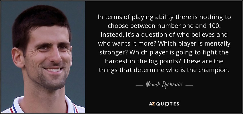 In terms of playing ability there is nothing to choose between number one and 100. Instead, it's a question of who believes and who wants it more? Which player is mentally stronger? Which player is going to fight the hardest in the big points? These are the things that determine who is the champion. - Novak Djokovic