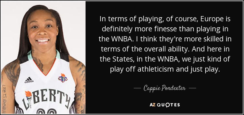 In terms of playing, of course, Europe is definitely more finesse than playing in the WNBA. I think they're more skilled in terms of the overall ability. And here in the States, in the WNBA, we just kind of play off athleticism and just play. - Cappie Pondexter