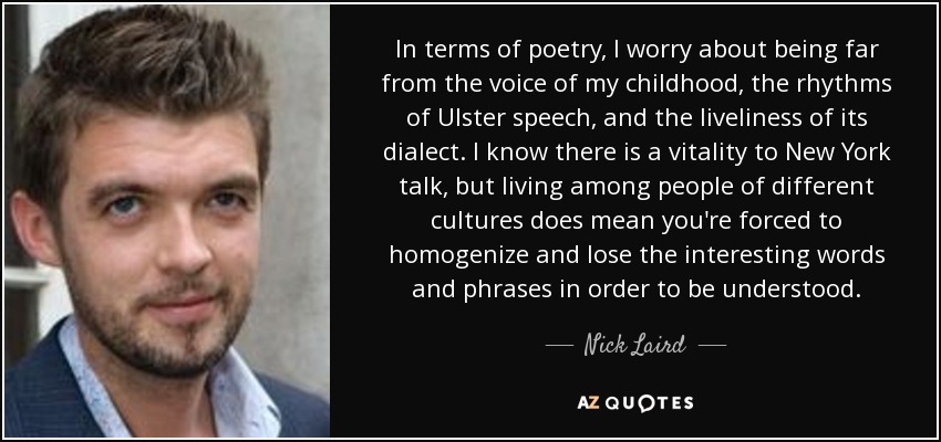 In terms of poetry, I worry about being far from the voice of my childhood, the rhythms of Ulster speech, and the liveliness of its dialect. I know there is a vitality to New York talk, but living among people of different cultures does mean you're forced to homogenize and lose the interesting words and phrases in order to be understood. - Nick Laird