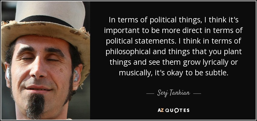 In terms of political things, I think it's important to be more direct in terms of political statements. I think in terms of philosophical and things that you plant things and see them grow lyrically or musically, it's okay to be subtle. - Serj Tankian
