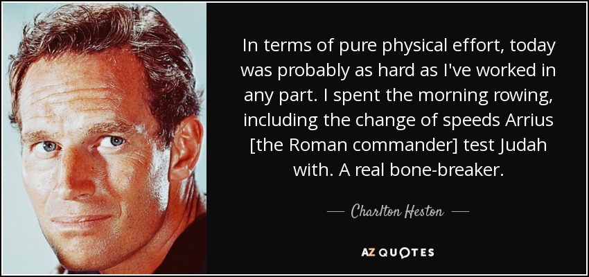 In terms of pure physical effort, today was probably as hard as I've worked in any part. I spent the morning rowing, including the change of speeds Arrius [the Roman commander] test Judah with. A real bone-breaker. - Charlton Heston