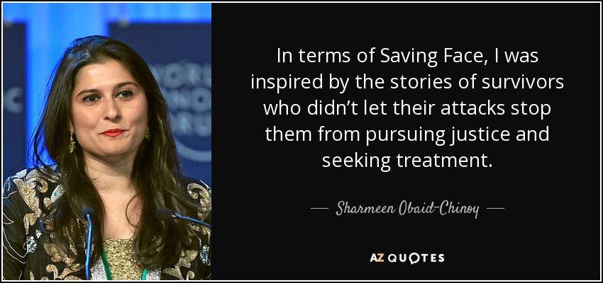 In terms of Saving Face, I was inspired by the stories of survivors who didn’t let their attacks stop them from pursuing justice and seeking treatment. - Sharmeen Obaid-Chinoy