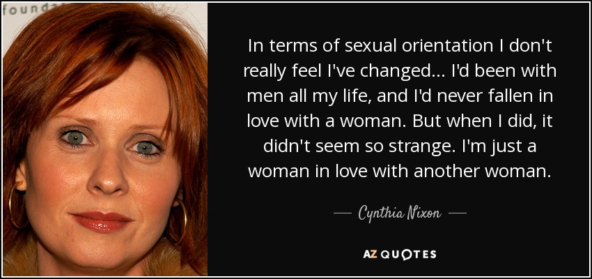 In terms of sexual orientation I don't really feel I've changed ... I'd been with men all my life, and I'd never fallen in love with a woman. But when I did, it didn't seem so strange. I'm just a woman in love with another woman. - Cynthia Nixon