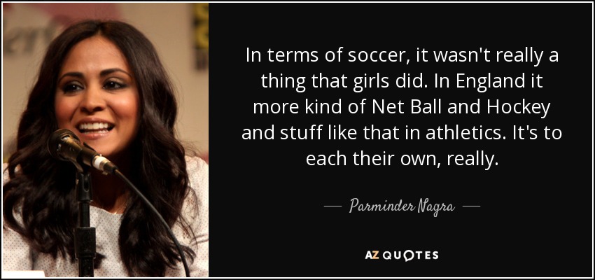 In terms of soccer, it wasn't really a thing that girls did. In England it more kind of Net Ball and Hockey and stuff like that in athletics. It's to each their own, really. - Parminder Nagra