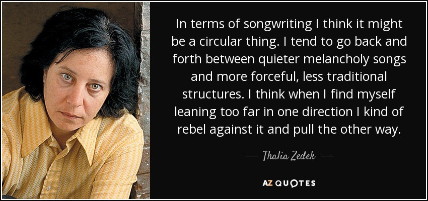In terms of songwriting I think it might be a circular thing. I tend to go back and forth between quieter melancholy songs and more forceful, less traditional structures. I think when I find myself leaning too far in one direction I kind of rebel against it and pull the other way. - Thalia Zedek