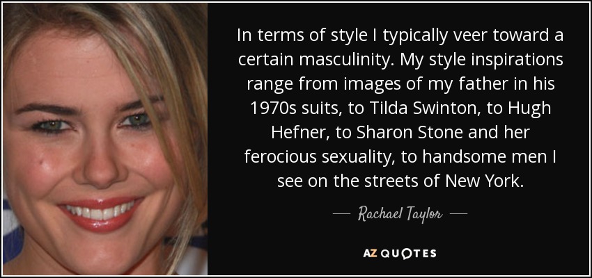 In terms of style I typically veer toward a certain masculinity. My style inspirations range from images of my father in his 1970s suits, to Tilda Swinton, to Hugh Hefner, to Sharon Stone and her ferocious sexuality, to handsome men I see on the streets of New York. - Rachael Taylor