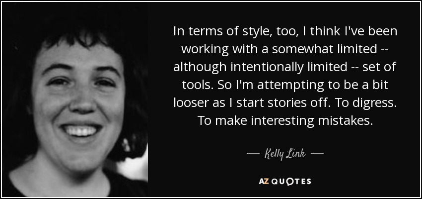 In terms of style, too, I think I've been working with a somewhat limited -- although intentionally limited -- set of tools. So I'm attempting to be a bit looser as I start stories off. To digress. To make interesting mistakes. - Kelly Link