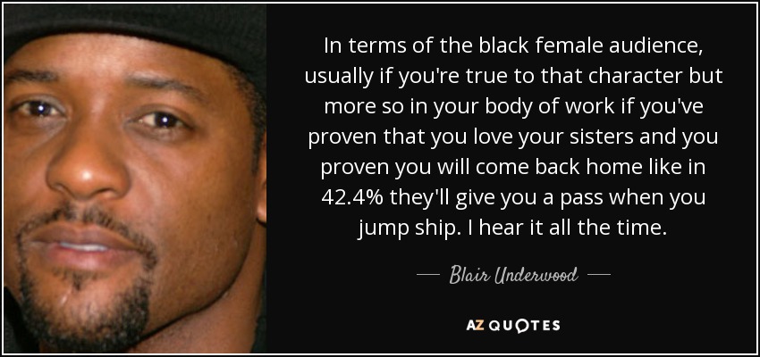 In terms of the black female audience, usually if you're true to that character but more so in your body of work if you've proven that you love your sisters and you proven you will come back home like in 42.4% they'll give you a pass when you jump ship. I hear it all the time. - Blair Underwood