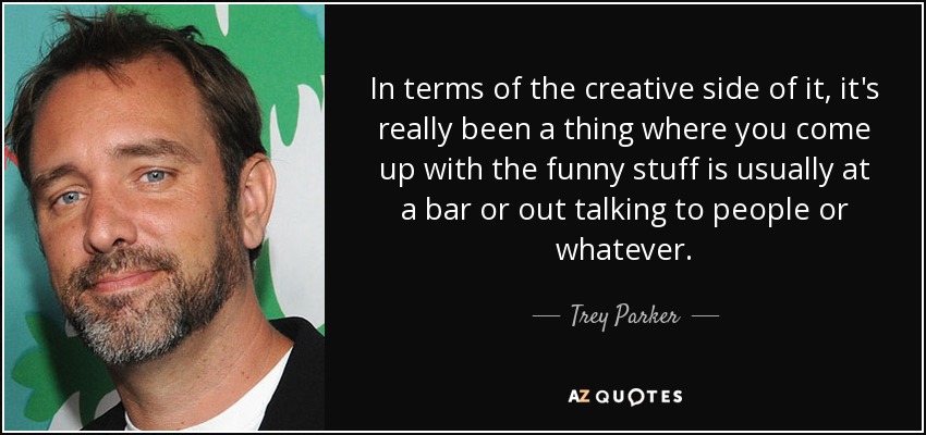 In terms of the creative side of it, it's really been a thing where you come up with the funny stuff is usually at a bar or out talking to people or whatever. - Trey Parker