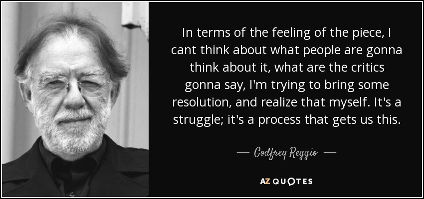 In terms of the feeling of the piece, I cant think about what people are gonna think about it, what are the critics gonna say, I'm trying to bring some resolution, and realize that myself. It's a struggle; it's a process that gets us this. - Godfrey Reggio