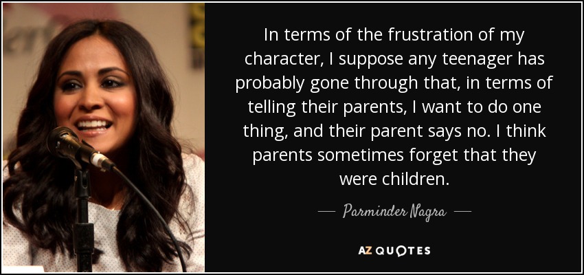 In terms of the frustration of my character, I suppose any teenager has probably gone through that, in terms of telling their parents, I want to do one thing, and their parent says no. I think parents sometimes forget that they were children. - Parminder Nagra