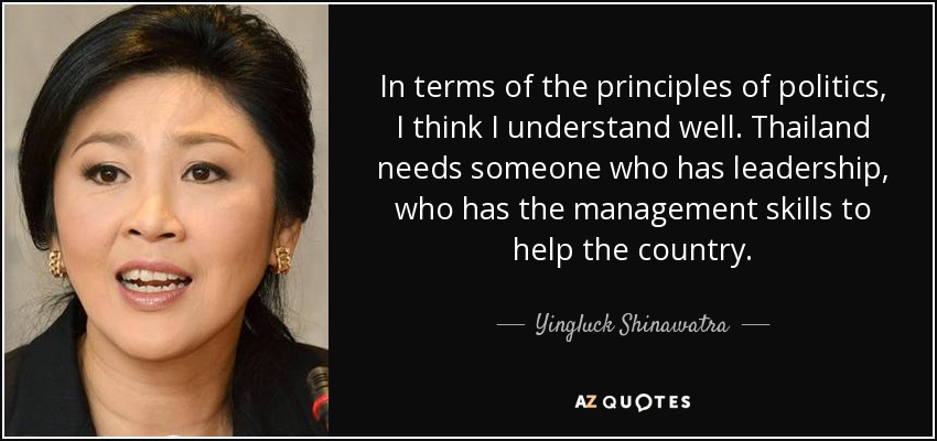 In terms of the principles of politics, I think I understand well. Thailand needs someone who has leadership, who has the management skills to help the country. - Yingluck Shinawatra