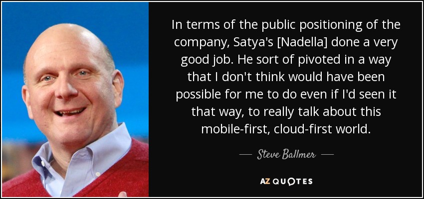 In terms of the public positioning of the company, Satya's [Nadella] done a very good job. He sort of pivoted in a way that I don't think would have been possible for me to do even if I'd seen it that way, to really talk about this mobile-first, cloud-first world. - Steve Ballmer