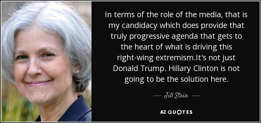 In terms of the role of the media, that is my candidacy which does provide that truly progressive agenda that gets to the heart of what is driving this right-wing extremism.It's not just Donald Trump. Hillary Clinton is not going to be the solution here. - Jill Stein